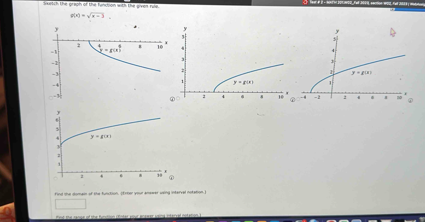 <  Test # 2 - MATH 201.W02_Fall 2023, section W02, Fall 2023 | WebAssi
Sketch the graph of the function with the given rule.
 g(x)=sqrt(x-3),
-5
Find the domain of the function. (Enter your answer using interval notation.)
Find the range of the function (Enter your answer using interval notation.)