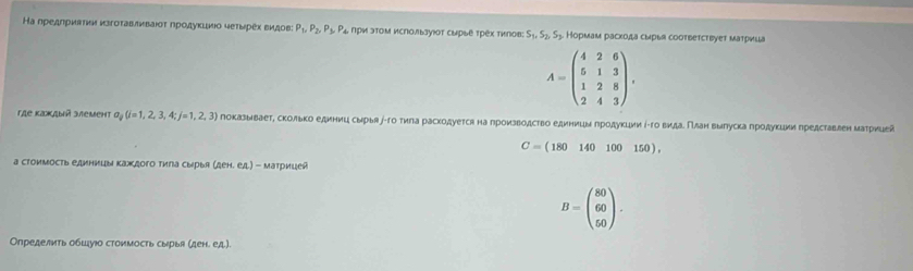 Ка предлриатκи κзгоτавлнваίοτ ηродуκциιо чеτырех видов P_1, P_2, P_3, P_4 4 Πри эΤΟм исΠользуюот сырые τрех тилов: S_1, S_2, S_3 Кормам раскода сырыя соотвeтсτbyeт матрица
A=beginpmatrix 4&2&6 5&1&3 1&2&8 2&4&3endpmatrix. 
rAе Kажaый зæеmeht a_j(i=1,2,3,4;j=1,2,3) показываетΡ сколько единиц смрья∫τго тила раскодуется на πроизводство единицм πродукции ί-го видаδΠлан выπуска πродукции гредставлен матрицеа
C=(180140100150), 
а стоимость единицы какдого тила сырыя (AeH.eA)-M κατρиιей
B=beginpmatrix 80 60 50endpmatrix. 
Определить обшуюо стоимость сырья (ден. ед).