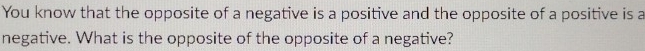 You know that the opposite of a negative is a positive and the opposite of a positive is a 
negative. What is the opposite of the opposite of a negative?