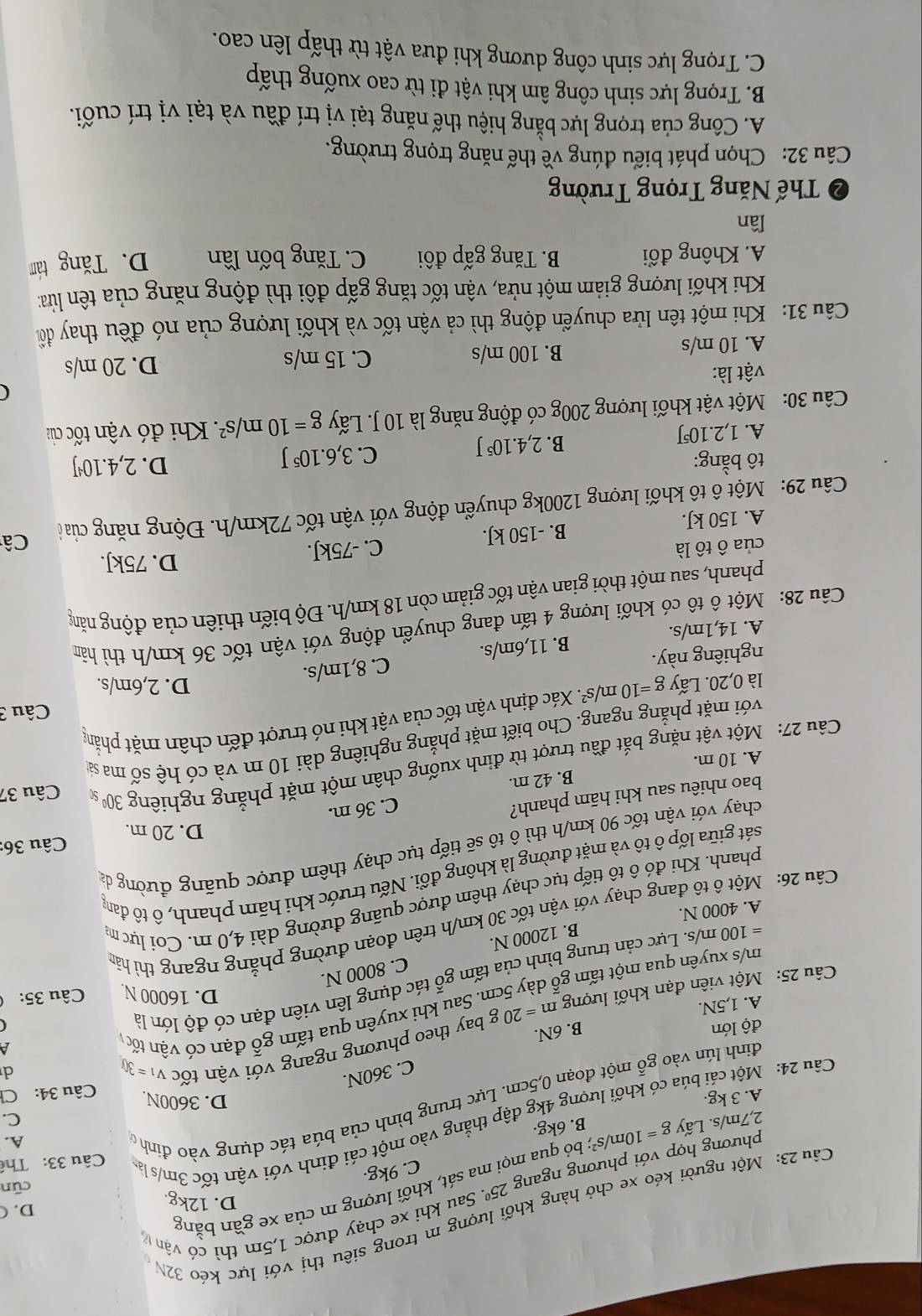 Một người kéo xe chở hàng khối lượng m trong siêu thị với lực kéo 32N
D. (
D. 12kg.
phương hợp với phương ngang 25^0 Sau khi xe chạy được 1,5m thì có vận tử
cūn
2,7m/s. Lấy g=10m/ s²; bỏ qua mọi ma sát, khối lượng m của xe gần bằng
C. 9kg.
B. 6kg.
Câu 24: Một cải búa có khối lượng 4kg đập thẳng vào một cái đinh với vận tốc 3m/s là  Câu 33: Thể
D. 3600N.
đính lún vào gỗ một đoạn 0,5cm. Lực trung bình của búa tác dụng vào đinh ở
A.
C.
A. 3 kg. Ch
Câu 34:
C. 360N.
Câu 25: Một viên đạn khối lượng m=20g by theo phương ngang với vận tốc V_1=30
d
 
độ lớn
B. 6N.
A. 1,5N.
m/s xuyên qua một tấm gỗ dày 5cm. Sau khi xuyên qua tấm gỗ đạn có vận tốc
D. 16000 N. Câu 35:
=100m/ s. Lực cản trung bình của tấm gỗ tác dụng lên viên đạn có độ lớn là
B. 12000 N. C. 8000 N.
Câu 26: Một ô tô đang chạy với vận tốc 30 km/h trên đoạn đường phẳng ngang thì hân
A. 4000 N.
phanh. Khi đó ô tổ tiếp tục chạy thêm được quãng đường dài 4,0 m. Coi lực m
gsát giữa lốp ô tô và mặt đường là không đổi. Nếu trước khi hãm phanh, ô tô đan
Câu 36:
chạy với vận tốc 90 km/h thì ô tô sẽ tiếp tục chạy thêm được quãng đường đá
D. 20 m.
bao nhiêu sau khi hãm phanh?
C. 36 m.
A. 10 m. B. 42 m.
Câu 27: Một vật nặng bắt đầu trượt từ đỉnh xuống chân một mặt phẳng nghiêng 30º s Câu 37
với mặt phẳng ngang. Cho biết mặt phẳng nghiêng dài 10 m và có hệ số ma sả
Câu 3
là 0,20. Lấy g=10m/s^2. 7. Xác định vận tốc của vật khi nó trượt đến chân mặt phẳng
D. 2,6m/s.
nghiêng này.
A. 14,1m/s. B. 11,6m/s. C. 8,1m/s.
Câu 28: Một ô tô có khối lượng 4 tấn đang chuyển động với vận tốc 36 km/h thì hâm
phanh, sau một thời gian vận tốc giảm còn 18 km/h. Độ biến thiên của động năng
D. 75kJ.
của ô tô là
A. 150 kJ. B. -150 kJ. C. -75kJ.
Câu 29: Một ô tô khối lượng 1200kg chuyển động với vận tốc 72km/h. Động năng của ờ Câ
tô bằng: D. 2,4.10¹J
A. 1,2.10J B. 2,4.10⁵ J C. 3,6.10^5J
Câu 30: Một vật khối lượng 200g có động năng là 10 J. Lấy g=10m/s^2 :  Khi đó vận tốc của
(
vật là:
A. 10 m/s B. 100 m/s C. 15 m/s D. 20 m/s
Câu 31: Khi một tên lửa chuyển động thì cả vận tốc và khối lượng của nó đều thay đổ
Khi khối lượng giảm một nửa, vận tốc tăng gấp đôi thì động năng của tên lừửa:
A. Không đổi B. Tăng gấp đôi C. Tăng bốn lần D. Tăng tám
lần
2  Thế Năng Trọng Trường
Câu 32: Chọn phát biểu đúng về thế năng trọng trường.
A. Công của trọng lực bằng hiệu thế năng tại vị trí đầu và tại vị trí cuối.
B. Trọng lực sinh công âm khi vật đi từ cao xuống thấp
C. Trọng lực sinh công dương khi đưa vật từ thấp lên cao.