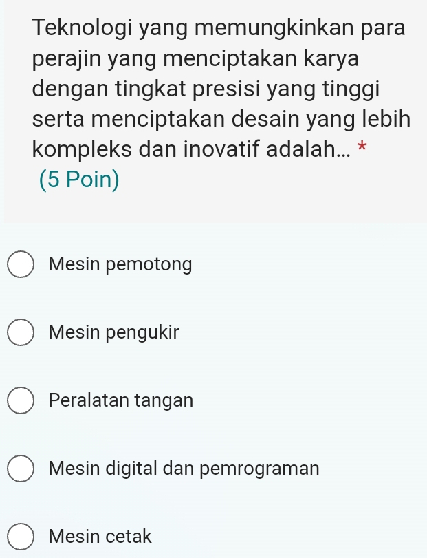 Teknologi yang memungkinkan para
perajin yang menciptakan karya
dengan tingkat presisi yang tinggi
serta menciptakan desain yang lebih
kompleks dan inovatif adalah... *
(5 Poin)
Mesin pemotong
Mesin pengukir
Peralatan tangan
Mesin digital dan pemrograman
Mesin cetak