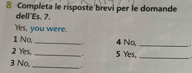 Completa le risposte brevi per le domande 
dell’Es. 7. 
Yes, you were. 
1 No, _4 No,_ 
. 
. 
2 Yes, _5 Yes,_ 
. 
. 
3 No,_ 
.