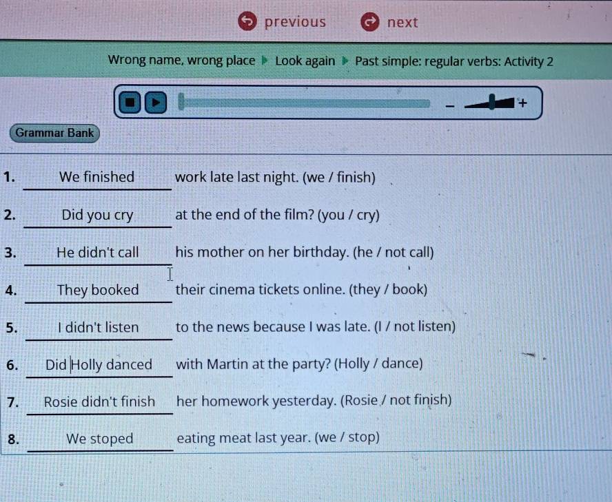 previous next 
Wrong name, wrong place Look again Past simple: regular verbs: Activity 2 
D 
- + 
Grammar Bank 
1. ·_____We finished_____ work late last night. (we / finish) 
2. Did you cry at the end of the film? (you / cry) 
3. He didn't call his mother on her birthday. (he / not call) 
4. _____They booked____ their cinema tickets online. (they / book) 
5. _____I didn't listen_____ to the news because I was late. (I / not listen) 
6. ___Did Holly danced___ with Martin at the party? (Holly / dance) 
7. ___Rosie didn't finish__ her homework yesterday. (Rosie / not finish) 
8. We stoped eating meat last year. (we / stop)