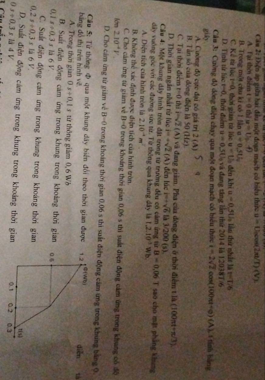Câu 2:1) ện áp giữa hai đầu một đoạn mạch có biểu thức u=U_0cos (2π UT)(V).
A. Tại thời điểm t=0 thì u=0,f)
B. Trong một chu kỉ có 1 lần a=0.5U_0
C. Kể từ lúc t=0 , thời gian từ lúc u=U_0 đến khi u=0.5U_0 lần thứ nhất là t=T/6
D. Tính tử lúc t=0 , thời điểm u=0.5U_0 và đang tăng lần thứ 2014 là 12038T/6
Câu 3: Cường độ dông điện chạy qua một đoạn mạch có biểu thức i=2sqrt(2)cos (100π t+varphi )(A) , t tính bằng
giây
A. Cường độ cực đại có giá trị 2(A) a
B. Tần số của đòng điện là 50 (Hz).
C. Tại thời điểm t=0 thì i=sqrt(2) (A ) và đang giàm. Pha của đòng điện ở thời điểm tla(100π t+π /3).
D. Thời gian ngần nhất tử |0 c i=+sqrt(2) (A) đến lúc i=+sqrt(6) là 3/200 (s).
Câu 4: Một khung dây hình tròn đặt trong từ trường đều có cảm ứng từ B=0.06T sao cho mật phảng khung
dây vuông gốc với các đường sức từ. Từ thông qua khung dây là 1.2.10^(-5)Wb.
A. Diện tích của hình tròn là 2.10^(-4)m^2.
B. Không thể xác định được diện tích của hình tròn.
C. Cho câm ừng từ giám về B=0 trong khoảng thời gian 0,06 s thì suất điện động cảm ứng trong khung có độ
lớn 2.10^(-4)V.
D. Cho cảm ừng từ giảm về B=0 trong khoảng thời gian 0,06 s thì suất điện động cảm ứng trong khung bằng 0.
Câu 5: Từ thông Φ qua một khung dây biến đổi theo thời gian được 1.2 Φ(W6)
bằng đồ thị trên hình vẽ. diēn tả
A. Trong thời gian 0 s/ 0,1s từ thông giảm 0,6 W
B. Suất điện động cảm ứng trong khung trong khoảng thời gian
0,1s/ 0,3s là 6 V. 0.6
C. Suất điện động cảm ứng trong khung trong khoảng thời gian
0,2s/ 0,3s là 6 V.
t(s)
D. Suất điện động cảm ứng trong khung trong khoảng thời gian
0s/ 0.3s là 4 V. 0.1 0.2 0.3
L Câu