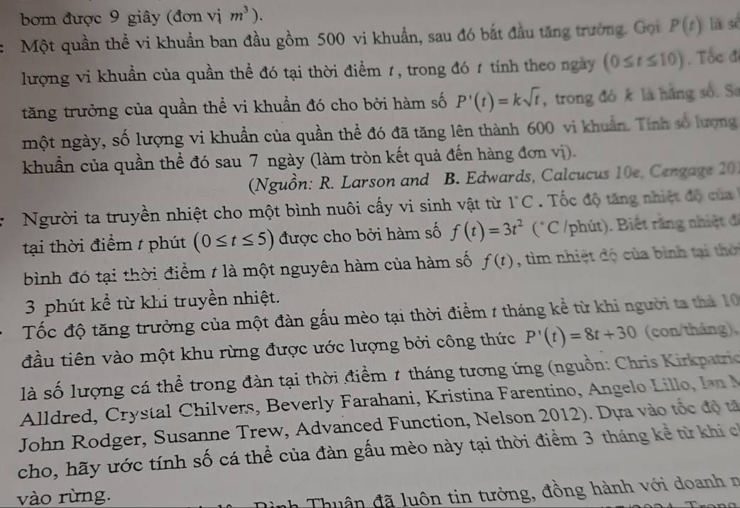 bom được 9 giây (đơn vị m^3).
Một quần thể vi khuẩn ban đầu gồm 500 vi khuẩn, sau đó bắt đầu tăng trưởng. Gọi P(t) là sè
lượng vi khuẩn của quần thể đó tại thời điểm 1, trong đó 1 tính theo ngày (0≤ t≤ 10). Tốc đ
tăng trưởng của quần thể vi khuẩn đó cho bởi hàm số P'(t)=ksqrt(t) , trong đó k là hàng số. Se
một ngày, số lượng vi khuẩn của quần thể đó đã tăng lên thành 600 vi khuẩn. Tính số lượng
khuẩn của quần thể đó sau 7 ngày (làm tròn kết quả đến hàng đơn vị).
(Nguồn: R. Larson and B. Edwards, Calcucus 10e, Cengage 20
Người ta truyền nhiệt cho một bình nuôi cấy vi sinh vật từ 1°C.  ốc độ tăng nhiệt độ của 
tại thời điểm / phút (0≤ t≤ 5) được cho bởi hàm số f(t)=3t^2 (*C /phút). Biết rằng nhiệt đã
bình đó tại thời điểm t là một nguyên hàm của hàm số f(t) , tìm nhiệt độ của bình tại thời
3 phút kể từ khi truyền nhiệt.
Tốc độ tăng trưởng của một đàn gấu mèo tại thời điểm 1 tháng kể từ khi người ta thá 10
đầu tiên vào một khu rừng được ước lượng bởi công thức P'(t)=8t+30 (con/tháng),
là số lượng cá thể trong đàn tại thời điểm 7 tháng tương ứng (nguồn: Chris Kirkpatrio
Alldred ,        hilvers, Beverly Farahani, Kristina Farentino, Angelo Lilo  l  
John Rodger, Susanne Trew, Advanced Function, Nelson 2012). Dựa vào tốc độ tả
cho, hãy ước tính số cá thể của đàn gấu mèo này tại thời điểm 3 tháng kể từ khi ch
vào rừng.
nh Th u ân đã luôn tin tưởng, đồng hành với doanh n