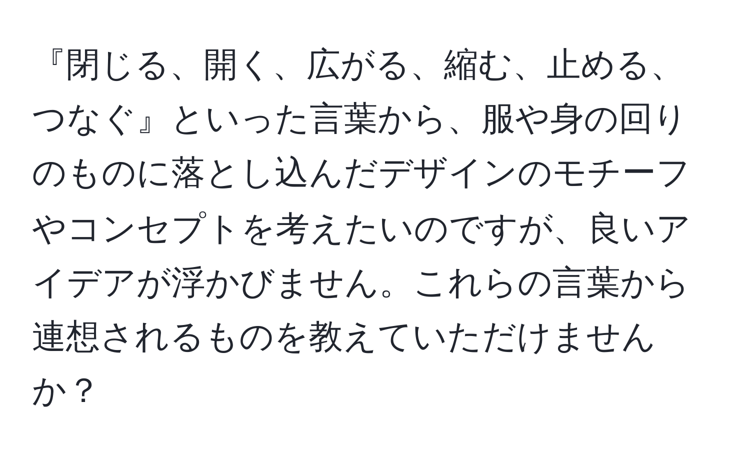 『閉じる、開く、広がる、縮む、止める、つなぐ』といった言葉から、服や身の回りのものに落とし込んだデザインのモチーフやコンセプトを考えたいのですが、良いアイデアが浮かびません。これらの言葉から連想されるものを教えていただけませんか？