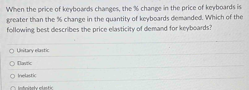 When the price of keyboards changes, the % change in the price of keyboards is
greater than the % change in the quantity of keyboards demanded. Which of the
following best describes the price elasticity of demand for keyboards?
Unitary elastic
Elastic
Inelastic
Infınitely elastic