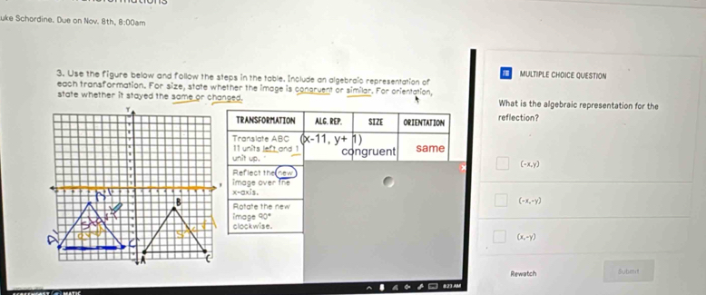 uke Schordine. Due on Nov. 8th, 8:00am
MULTIPLE CHOICE QUESTION
3. Use the figure below and follow the steps in the table. Include an algebraic representation of
each transformation. For size, state whether the image is congruent or similar. For orientation,
state whether it stayed the same or changed. What is the algebraic representation for the
TRANSFORMATION ALG. REP. SIZE ORIENTATION reflection?
Translate ABC (x-11,y+1)
11 units left and 1 congruent same
unit up.
(-x,y)
Reflect the
image over tne
x-axis.
Rotate the new
(-x,-y)
image 90°
clockwise
(x,-y)
Rewatch Submd