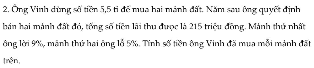 Ông Vinh dùng số tiền 5, 5 tỉ để mua hai mảnh đất. Năm sau ông quyết định 
bán hai mảnh đất đó, tổng số tiền lãi thu được là 215 triệu đồng. Mảnh thứ nhất 
ông lời 9%, mảnh thứ hai ông lỗ 5%. Tính số tiền ông Vinh đã mua mỗi mảnh đất 
trên.