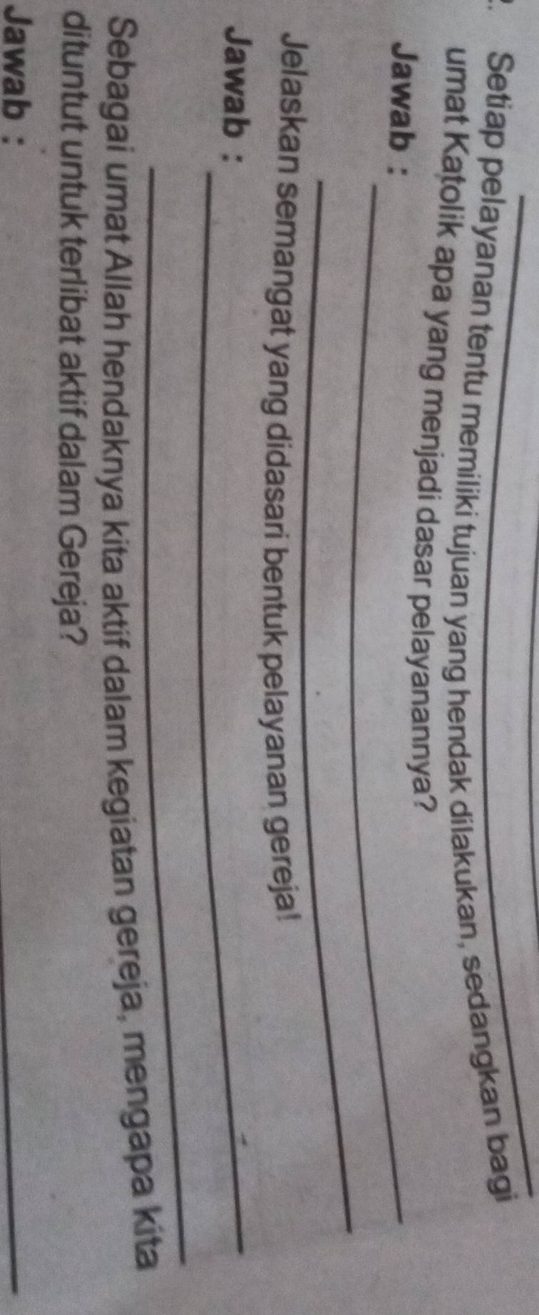 Setiap pelayanan tentu memiliki tujuan yang hendak dilakukan, sedangkan bagi 
umat Katolik apa yang menjadi dasar pelayanannya? 
Jawab :_ 
_ 
Jelaskan semangat yang didasari bentuk pelayanan gereja! 
Jawab :_ 
_ 
Sebagai umat Allah hendaknya kita aktif dalam kegiatan gereja, mengapa kita 
dituntut untuk terlibat aktif dalam Gereja? 
Jawab : 
_