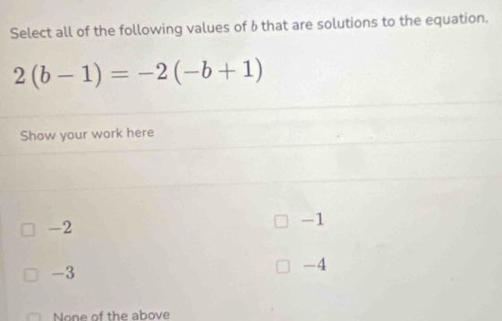 Select all of the following values of 6 that are solutions to the equation.
2(b-1)=-2(-b+1)
Show your work here
-2
-1
-3
-4
None of the above