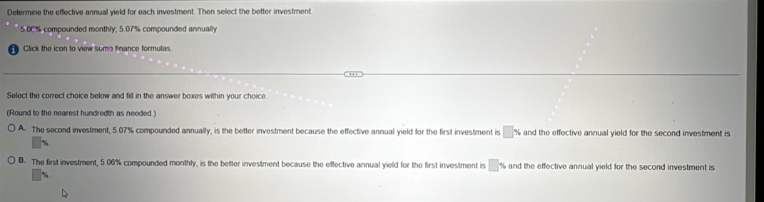 Determine the effective annual yield for each investment. Then select the better investment.
5.0C% compounded monthly; 5.07% compounded annually
Click the icon to view some finance formulas.
Select the correct choice below and fill in the answer boxes within your choice.
(Round to the nearest hundredth as needed.)
A. The second investment, 5.07% compounded annually, is the better investment because the effective annual yield for the first investment is □ 9 and the effective annual yield for the second investment is
%.
B. The first investment, 5.06% compounded monthly, is the better investment because the effective annual yield for the first investment is □ % and the effective annual yield for the second investment is
%.