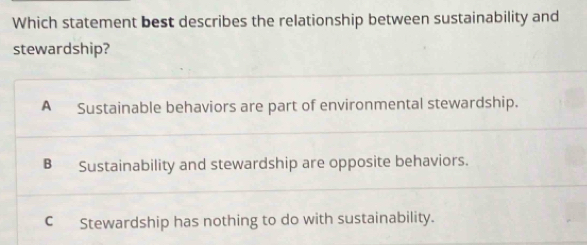 Which statement best describes the relationship between sustainability and
stewardship?
A Sustainable behaviors are part of environmental stewardship.
B Sustainability and stewardship are opposite behaviors.
CStewardship has nothing to do with sustainability.