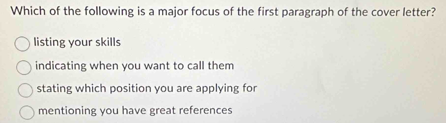 Which of the following is a major focus of the first paragraph of the cover letter?
listing your skills
indicating when you want to call them
stating which position you are applying for
mentioning you have great references