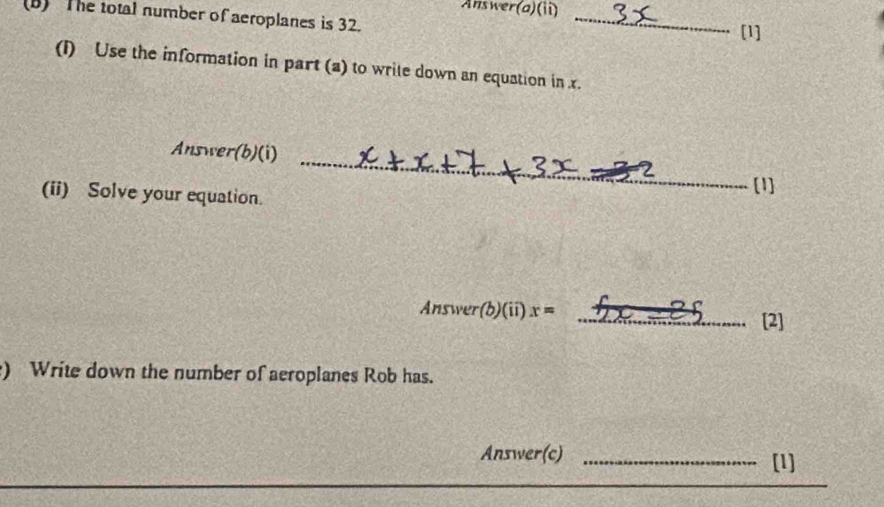 Answer(a)(ii) 
(B) The total number of aeroplanes is 32. 
_ 
[1] 
(I) Use the information in part (a) to wrile down an equation in x. 
Answer(b)(i) 
(ii) Solve your equation. 
_ 
[1] 
Answer(b)(ii) x= _[2] 
) Write down the number of aeroplanes Rob has. 
_ 
Answer(c) _[1]