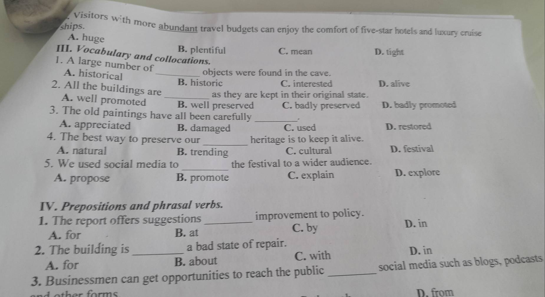 Visitors with more abundant travel budgets can enjoy the comfort of five-star hotels and luxury cruise
ships.
A. huge
B. plentiful C. mean D. tight
III. Vocabulary and collocations.
1. A large number of
A. historical_
objects were found in the cave.
B. historic C. interested D. alive
2. All the buildings are
as they are kept in their original state.
A. well promoted _B. well preserved C. badly preserved D. badly promoted
3. The old paintings have all been carefully_
.
A. appreciated B. damaged C. used D. restored
4. The best way to preserve our _heritage is to keep it alive.
A. natural B. trending C. cultural D. festival
_
5. We used social media to the festival to a wider audience.
A. propose B. promote C. explain D. explore
IV. Prepositions and phrasal verbs.
1. The report offers suggestions _improvement to policy.
A. for B. at
C. by
D. in
2. The building is _a bad state of repair.
D. in
A. for B. about
C. with
3. Businessmen can get opportunities to reach the public _social media such as blogs, podcasts
D. from