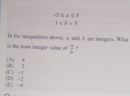 -5≤ a≤ 5
1
In the inequalities above, a and b are integers. What
is the least integer value of  a/b  ?
(A) 4
(B) 2
(C) -1
(D) -2
(E) -4