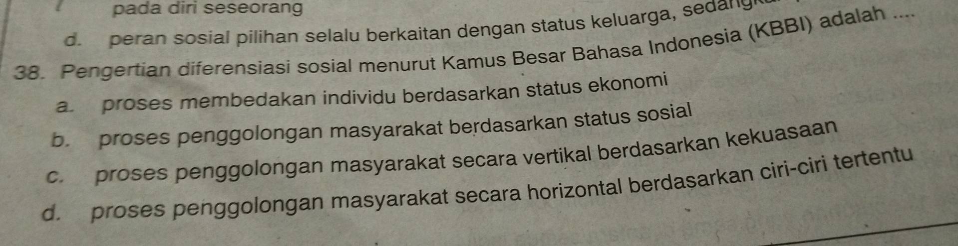 pada diri seseorang
d. peran sosial pilihan selalu berkaitan dengan status keluarga, sedangh
38. Pengertian diferensiasi sosial menurut Kamus Besar Bahasa Indonesia (KBBI) adalah ....
a proses membedakan individu berdasarkan status ekonomi
b. proses penggolongan masyarakat berdasarkan status sosial
c. proses penggolongan masyarakat secara vertikal berdasarkan kekuasaan
d. proses penggolongan masyarakat secara horizontal berdasarkan ciri-ciri tertentu