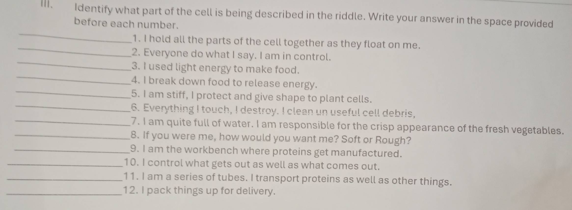 Ⅲ、 Identify what part of the cell is being described in the riddle. Write your answer in the space provided 
_ 
before each number. 
_ 
1. I hold all the parts of the cell together as they float on me. 
_ 
2. Everyone do what I say. I am in control. 
_ 
3. I used light energy to make food. 
_ 
4. I break down food to release energy. 
_ 
5. I am stiff, I protect and give shape to plant cells. 
_ 
6. Everything I touch, I destroy. I clean un useful cell debris, 
7. I am quite full of water. I am responsible for the crisp appearance of the fresh vegetables. 
_8. If you were me, how would you want me? Soft or Rough? 
_9. I am the workbench where proteins get manufactured. 
_10. I control what gets out as well as what comes out. 
_11. I am a series of tubes. I transport proteins as well as other things. 
_12. I pack things up for delivery.