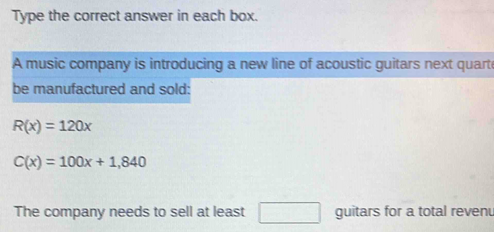 Type the correct answer in each box. 
A music company is introducing a new line of acoustic guitars next quart 
be manufactured and sold:
R(x)=120x
C(x)=100x+1,840
The company needs to sell at least □ guitars for a total revenu