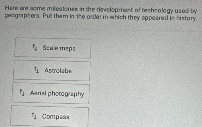 Here are some milestones in the development of technology used by
geographers. Put them in the order in which they appeared in history.
t_1 Scale maps
t_downarrow  Astrolabe
Aerial photography
uparrow _1 Compass