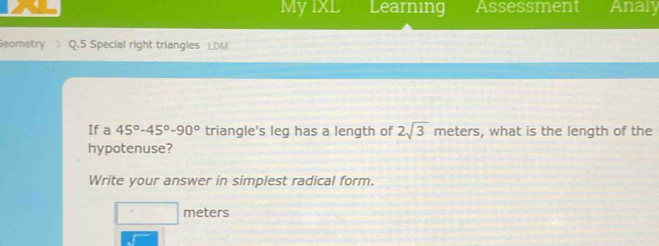 My IXL Learning Assessment Analy 
Seometry Q.5 Special right triangles LDM
If a 45°-45°-90° triangle's leg has a length of 2sqrt(3) meters, what is the length of the 
hypotenuse? 
Write your answer in simplest radical form. 
□ l meters