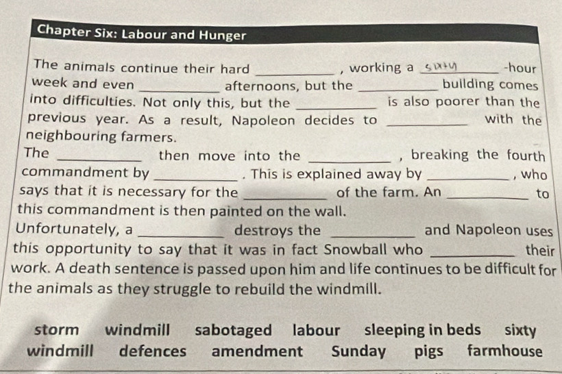 Chapter Six: Labour and Hunger 
The animals continue their hard _, working a _-hour 
week and even _afternoons, but the _building comes 
into difficulties. Not only this, but the _is also poorer than the 
previous year. As a result, Napoleon decides to _with the 
neighbouring farmers. 
The _then move into the _, breaking the fourth 
commandment by _. This is explained away by _, who 
says that it is necessary for the _of the farm. An _to 
this commandment is then painted on the wall. 
Unfortunately, a _destroys the _and Napoleon uses 
this opportunity to say that it was in fact Snowball who _their 
work. A death sentence is passed upon him and life continues to be difficult for 
the animals as they struggle to rebuild the windmill. 
storm windmill sabotaged labour sleeping in beds sixty 
windmill defences amendment Sunday pigs farmhouse