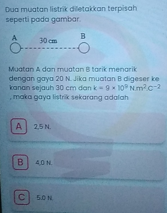 Dua muatan listrik diletakkan terpisah
seperti pada gambar.
Muatan A dan muatan B tarik menarik
dengan gaya 20 N. Jika muatan B digeser ke
kanan sejauh 30 cm dan k=9* 10^9N.m^2.C^(-2)
, maka gaya listrik sekarang adalah
A 2,5 N.
B 4,0 N.
C 5.0 N.