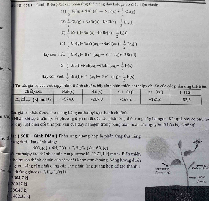 âu 40:  SBT - Cánh Diều  Xét các phản ứng thế trong dãy halogen ở điều kiện chuẩn:
(1)  1/2 F_2(g)+NaCl(s)to NaF(s)+ 1/2 Cl_2(g)
(2)  1/2 Cl_2(g)+NaBr(s)to NaCl(s)+ 1/2 Br_2(l)
n;
(3)  1/2 Br_2(l)+NaI(s)to NaBr(s)+ 1/2 I_2(s)
(4)  1/2 Cl_2(g)+NaBr(aq)to NaCl(aq)+ 1/2 Br_2(l)
Hay còn viết:  1/2 Cl_2(g)+Br^-(aq)to Cl^-aq)+12Br_2(l)
(5)  1/2 Br_2(l)+NaI(aq)to NaBr(aq)+ 1/2 I_2(s)
ất, hãy  1/2 Br_2(l)+I^-(aq)to Br^-(aq)+ 1/2 I_2(s)
Hay còn viết:
) Từ các giá trị của enthapyl hình thành chuẩn, hãy tính biến thiên enthalpy chuẩn của các phản ứng 
Các giá trị khác được cho trong bảng enthalpyl tạo thành chuẩn).
n ứng Nhận xét sự thuận lợi về phương diện nhiệt của các phản ứng thế trong dãy halogen. Kết quả này có phù họ
ối quy luật biến đổi tính phi kim của dãy halogen trong bảng tuần hoàn các nguyên tố hóa học không?
tạo thà 1:  SGK - Cánh Diều  Phản ứng quang hợp là phản ứng thu năng
Tong dưới dạng ánh sáng:
6CO_2(g)+6H_2O(l)to C_6H_12O_6(s)+6O_2(g)
et enthalpy tạo thành chuẩn của glucose là -1271 1kJmol^(-1).Biến thiên
n thalpy tạo thành chuẩn của các chất khác xem ở bảng. Năng lượng dưới
(CO
ang ánh sáng cần phải cung cấp cho phản ứng quang hợp để tạo thành 1Carbon diờxid
ủa mộ lol đường glucose C_6H_12O_6(s) là :
2804,7 kJ. 28047 kJ ). 280,47 kJ Minera
). 1402,35 kJ