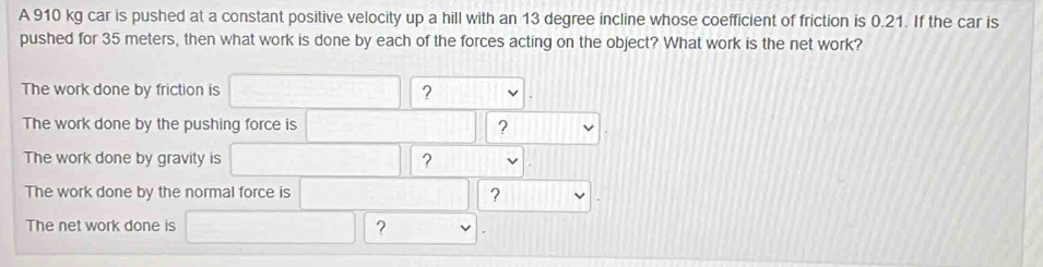 A 910 kg car is pushed at a constant positive velocity up a hill with an 13 degree incline whose coefficient of friction is 0.21. If the car is 
pushed for 35 meters, then what work is done by each of the forces acting on the object? What work is the net work? 
The work done by friction is ? 
The work done by the pushing force is ? 
The work done by gravity is ? 
The work done by the normal force is ? 
The net work done is ?