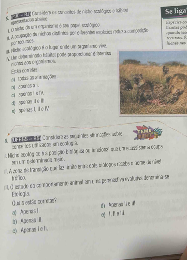 (PUC RU) Considere os conceitos de nicho ecológico e hábitat Se liga
apresentados abaixo:
, O nicho de um organismo é seu papel ecológico. Espécies co
lhantes pod
II. A ocupação de nichos distintos por diferentes espécies reduz a competição quando iss
recursos. É
por recursos.
hienas nas
IIII. Nicho ecológico é o lugar onde um organismo vive.
V. Um determinado hábitat pode proporcionar diferentes
nichos aos organismos.
Estão corretas:
a) todas as afirmações.
b) apenas a l.
c) apenas I e IV.
d) apenas II e III.
e) apenas I, II e IV.
6. (UFRGS — RS) Considere as seguintes afirmações sobre
conceitos utilizados em ecologia.
I. Nicho ecológico é a posição biológica ou funcional que um ecossistema ocupa
em um determinado meio.
II. A zona de transição que faz limite entre dois biótopos recebe o nome de nível
trófico.
III. O estudo do comportamento animal em uma perspectiva evolutiva denomina-se
Etologia.
Quais estão corretas?
a) Apenas I. d) Apenas I e III.
b) Apenas III. e) I, Ie III.
c) Apenas I e II.