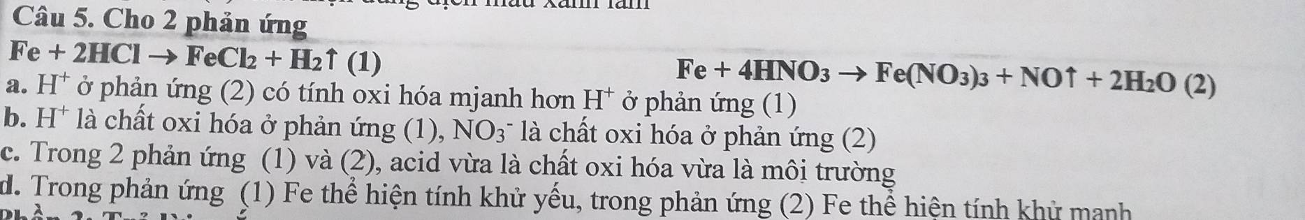 Cho 2 phản ứng
Fe+2HClto FeCl_2+H_2uparrow (1)
Fe+4HNO_3to Fe(NO_3)_3+NOuparrow +2H_2O(2)
a. H^+ ở phản ứng (2) có tính oxi hóa mjanh hơn H^+ ở phản ứng (1)
b. H^+ là chất oxi hóa ở phản ứng (1), NO_3 là chất oxi hóa ở phản ứng (2)
c. Trong 2 phản ứng (1) và (2), acid vừa là chất oxi hóa vừa là môi trường
d. Trong phản ứng (1) Fe thể hiện tính khử yếu, trong phản ứng (2) Fe thể hiện tính khử manh