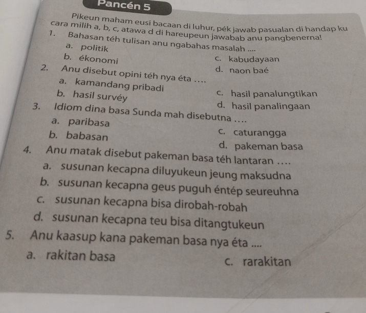 Pancén 5
Pikeun maham eusi bacaan di Iuhur, pék jawab pasualan di handap ku
cara milih a, b, c, atawa d di hareupeun jawabab anu pangbenerna!
1. Bahasan téh tulisan anu ngabahas masalah ....
a. politik
b. ékonomi
c. kabudayaan
d. naon baé
2. Anu disebut opini téh nya éta ...
a. kamandang pribadi
b. hasil survéy
c. hasil panalungtikan
d. hasil panalingaan
3. Idiom dina basa Sunda mah disebutna ….
a. paribasa c. caturangga
b. babasan
d. pakeman basa
4. Anu matak disebut pakeman basa téh lantaran ….
a. susunan kecapna diluyukeun jeung maksudna
b. susunan kecapna geus puguh éntép seureuhna
c. susunan kecapna bisa dirobah-robah
d. susunan kecapna teu bisa ditangtukeun
5. Anu kaasup kana pakeman basa nya éta ....
a. rakitan basa c. rarakitan