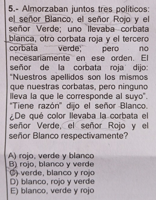 5.- Almorzaban juntos tres políticos:
el señor Blanco, el señor Rojo y el
señor Verde; uno Ilevaba corbata
blanca, otro corbata roja y el tercero
corbata a verde; pero no
necesariamente en ese orden. El
señor de la corbata roja dijo:
“Nuestros apellidos son los mismos
que nuestras corbatas, pero ninguno
lleva la que le corresponde al suyo".
“Tiene razón” dijo el señor Blanco.
¿De qué color llevaba la corbata el
señor Verde, el señor Rojo y el
señor Blanco respectivamente?
A) rojo, verde y blanco
B) rojo, blanco y verde
C) verde, blanco y rojo
D) blanco, rojo y verde
E) blanco, verde y rojo