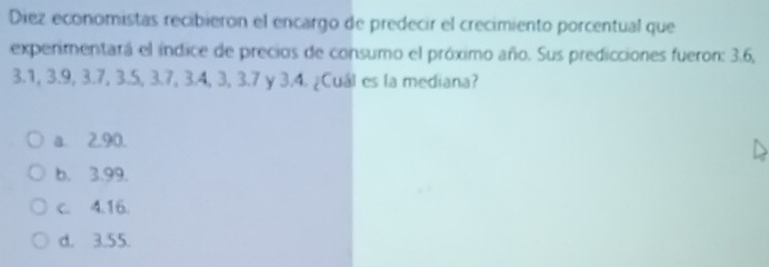 Diez economistas recibierón el encargo de predecir el crecimiento porcentual que
experimentará el índice de precios de consumo el próximo año. Sus predicciones fueron: 3.6,
3.1, 3.9, 3.7, 3.5, 3.7, 3.4, 3, 3.7 y 3.4. ¿Cuál es la mediana?
a. 2.90.
b. 3.99.
c. 4.16.
d. 3.55.