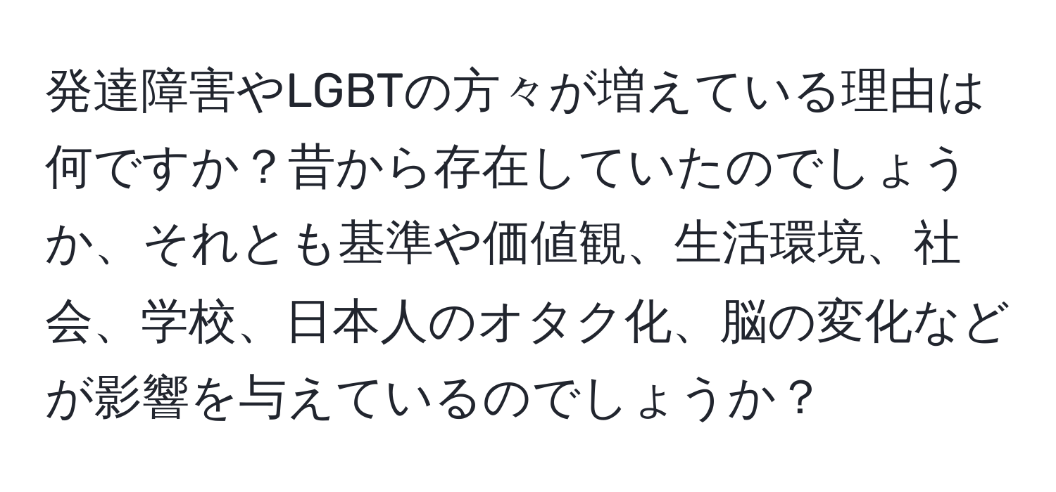 発達障害やLGBTの方々が増えている理由は何ですか？昔から存在していたのでしょうか、それとも基準や価値観、生活環境、社会、学校、日本人のオタク化、脳の変化などが影響を与えているのでしょうか？