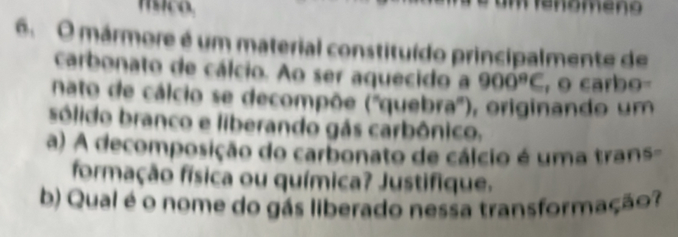 renomeno 
6. O mármore é um material constituído principalmente de 
carbonato de cálcio. Ao ser aquecido a 900^9C , o carbo 
nato de cálcio se decompõe (''quebra''), originando um 
sólido branco e liberando gás carbônico. 
a) A decomposição do carbonato de cálcio é uma trans- 
formação física ou química? Justifique. 
b) Qual é o nome do gás liberado nessa transformação?