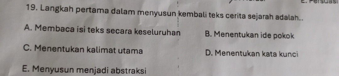 Persuas
19. Langkah pertama dalam menyusun kembali teks cerita sejarah adalah..
A. Membaca isi teks secara keseluruhan B. Menentukan ide pokok
C. Menentukan kalimat utama D. Menentukan kata kunci
E. Menyusun menjadi abstraksi