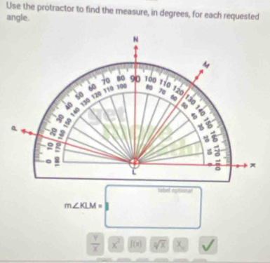 Use the protractor to find the measure, in degrees, for each requested 
angle.
m∠ KLM=labeloptional
 y/x * 2sqrt()(x^x/4x