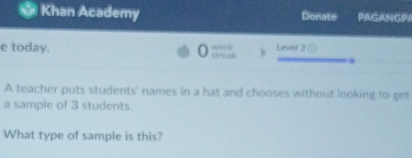 Khan Academy Donate PAGANGPA 
e today. 0 we e k Level 2 
streak 
A teacher puts students' names in a hat and chooses without looking to get 
a sample of 3 students. 
What type of sample is this?