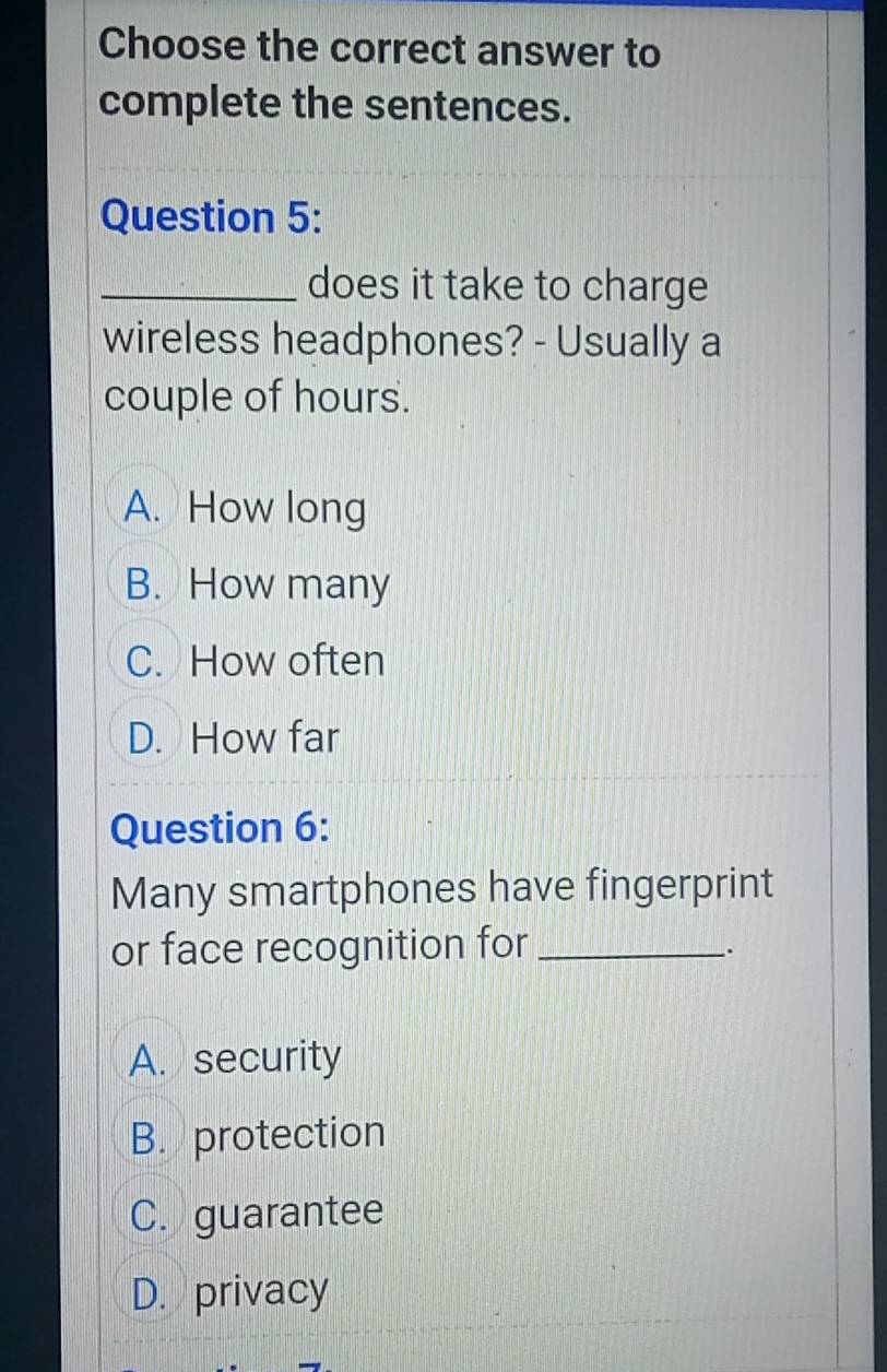 Choose the correct answer to
complete the sentences.
Question 5:
_does it take to charge
wireless headphones? - Usually a
couple of hours.
A. How long
B. How many
C. How often
D. How far
Question 6:
Many smartphones have fingerprint
or face recognition for_
.
A. security
B. protection
C. guarantee
D. privacy