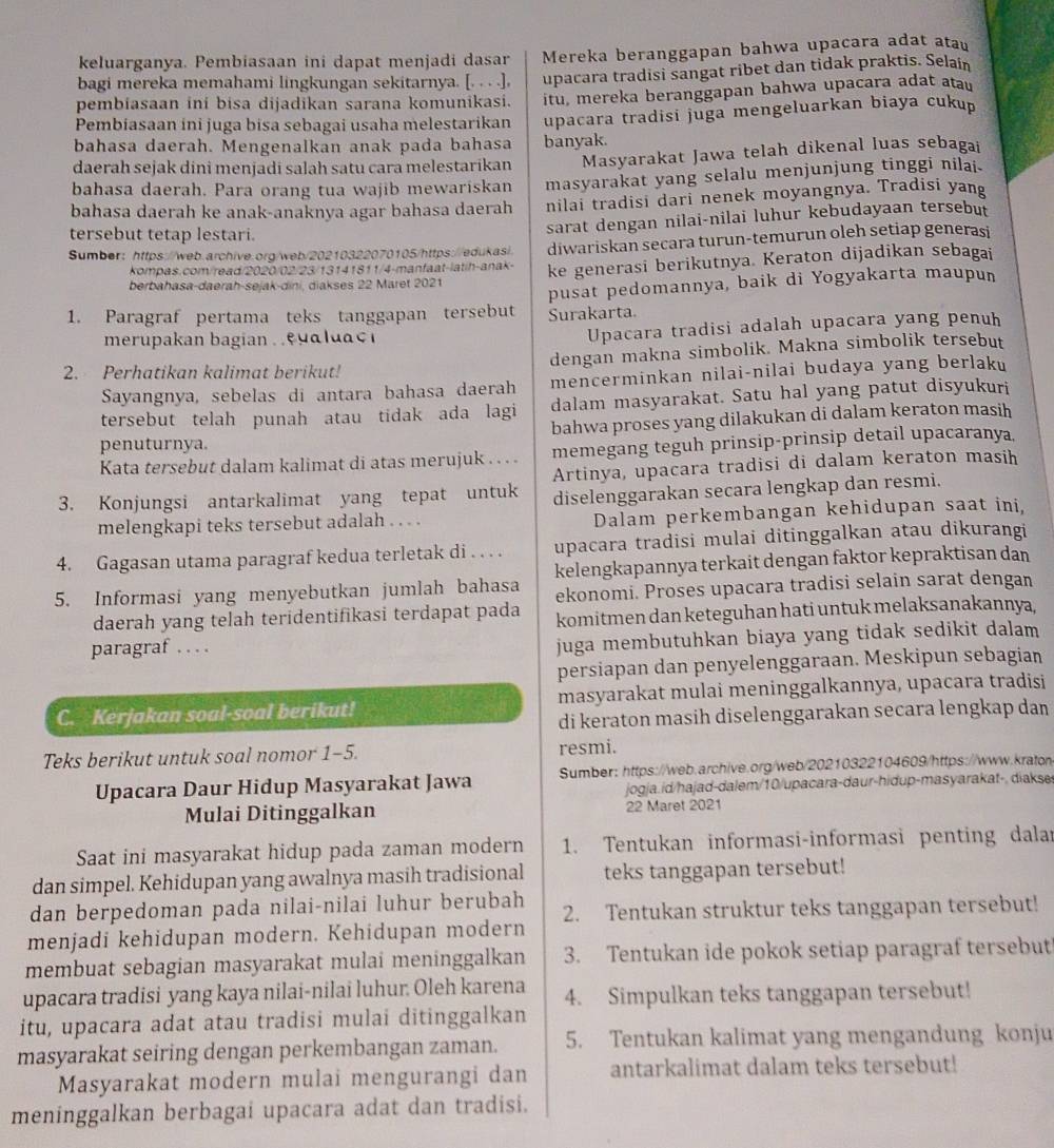 keluarganya. Pembiasaan ini dapat menjadi dasar Mereka beranggapan bahwa upacara adat atau
bagi mereka memahami lingkungan sekitarnya. [. . . .], upacara tradisi sangat ribet dan tidak praktis. Selain
pembiasaan ini bisa dijadikan sarana komunikasi. itu, mereka beranggapan bahwa upacara adat atau
Pembiasaan ini juga bisa sebagai usaha melestarikan upacara tradisi juga mengeluarkan biaya cukup
bahasa daerah. Mengenalkan anak pada bahasa banyak.
daerah sejak dini menjadi salah satu cara melestarikan Masyarakat Jawa telah dikenal luas sebagai
bahasa daerah. Para orang tua wajib mewariskan masyarakat yang selalu menjunjung tinggi nilai.
bahasa daerah ke anak-anaknya agar bahasa daerah nilai tradisi dari nenek moyangnya. Tradisi yang
tersebut tetap lestari.
sarat dengan nilai-nilai luhur kebudayaan tersebut
Sumber: https://web.archive.org/web/20210322070105/https://edukas/. diwariskan secara turun-temurun oleh setiap generasi
kompas.com/read/2020/02/23/13141811/4-manfaat-latih-anak-
berbahasa-daerah-sejak-dini, diakses 22 Maret 2021 ke generasi berikutnya. Keraton dijadikan sebagai
pusat pedomannya, baik di Yogyakarta maupun
1. Paragraf pertama teks tanggapan tersebut Surakarta.
merupakan bagian   e  a u  c 
Upacara tradisi adalah upacara yang penuh
2. Perhatikan kalimat berikut! dengan makna simbolik. Makna simbolik tersebut
Sayangnya, sebelas di antara bahasa daerah mencerminkan nilai-nilai budaya yang berlaku
tersebut telah punah atau tidak ada lagi dalam masyarakat. Satu hal yang patut disyukuri
penuturnya. bahwa proses yang dilakukan di dalam keraton masih
Kata tersebut dalam kalimat di atas merujuk . . . . memegang teguh prinsip-prinsip detail upacaranya.
Artinya, upacara tradisi di dalam keraton masih
3. Konjungsi antarkalimat yang tepat untuk diselenggarakan secara lengkap dan resmi.
melengkapi teks tersebut adalah . . . . Dalam perkembangan kehidupan saat ini,
4. Gagasan utama paragraf kedua terletak di . . . . upacara tradisi mulai ditinggalkan atau dikurangi
5. Informasi yang menyebutkan jumlah bahasa kelengkapannya terkait dengan faktor kepraktisan dan
ekonomi. Proses upacara tradisi selain sarat dengan
daerah yang telah teridentifikasi terdapat pada komitmen dan keteguhan hati untuk melaksanakannya,
paragraf . . . .
juga membutuhkan biaya yang tidak sedikit dalam 
persiapan dan penyelenggaraan. Meskipun sebagian
C. Kerjakan soal-soal berikut! masyarakat mulai meninggalkannya, upacara tradisi
di keraton masih diselenggarakan secara lengkap dan
Teks berikut untuk soal nomor 1-5. resmi.
Upacara Daur Hidup Masyarakat Jawa Sumber: https://web.archive.org/web/20210322104609/https://www.kraton
jogja.id/hajad-dalem/10/upacara-daur-hidup-masyarakat-. diakse
Mulai Ditinggalkan 22 Maret 2021
Saat ini masyarakat hidup pada zaman modern 1. Tentukan informasi-informasi penting dalar
dan simpel. Kehidupan yang awalnya masih tradisional teks tanggapan tersebut!
dan berpedoman pada nilai-nilai luhur berubah
menjadi kehidupan modern. Kehidupan modern 2. Tentukan struktur teks tanggapan tersebut!
membuat sebagian masyarakat mulai meninggalkan 3. Tentukan ide pokok setiap paragraf tersebut!
upacara tradisi yang kaya nilai-nilai luhur. Oleh karena 4. Simpulkan teks tanggapan tersebut!
itu, upacara adat atau tradisi mulai ditinggalkan
masyarakat seiring dengan perkembangan zaman. 5. Tentukan kalimat yang mengandung konju
Masyarakat modern mulai mengurangi dan antarkalimat dalam teks tersebut!
meninggalkan berbagai upacara adat dan tradisi.