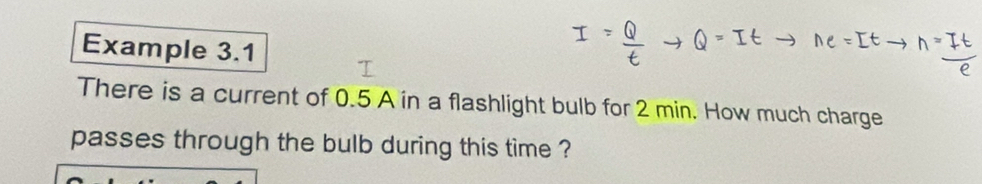 Example 3.1 
There is a current of 0.5 A in a flashlight bulb for 2 min. How much charge 
passes through the bulb during this time ?