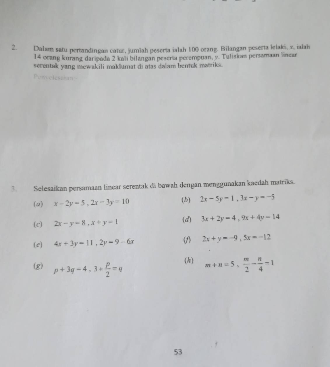 Dalam satu pertandingan catur, jumlah peserta ialah 100 orang. Bilangan peserta lelaki, x, ialah
14 orang kurang daripada 2 kali bilangan peserta perempuan, y. Tuliskan persamaan linear 
serentak yang mewakili maklumat di atas dalam bentuk matriks. 
Pnvelesaian 
3. Selesaikan persamaan linear serentak di bawah dengan menggunakan kaedah matriks. 
(a) x-2y=5, 2x-3y=10
(b) 2x-5y=1, 3x-y=-5
(c) 2x-y=8, x+y=1
(d) 3x+2y=4, 9x+4y=14
(f) 
(e) 4x+3y=11, 2y=9-6x 2x+y=-9, 5x=-12
(g) p+3q=4, 3+ p/2 =q
(h) m+n=5,  m/2 - n/4 =1
53