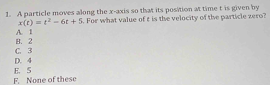 A particle moves along the x-axis so that its position at time t is given by
x(t)=t^2-6t+5. For what value of t is the velocity of the particle zero?
A. 1
B. 2
C. 3
D. 4
E. 5
F. None of these