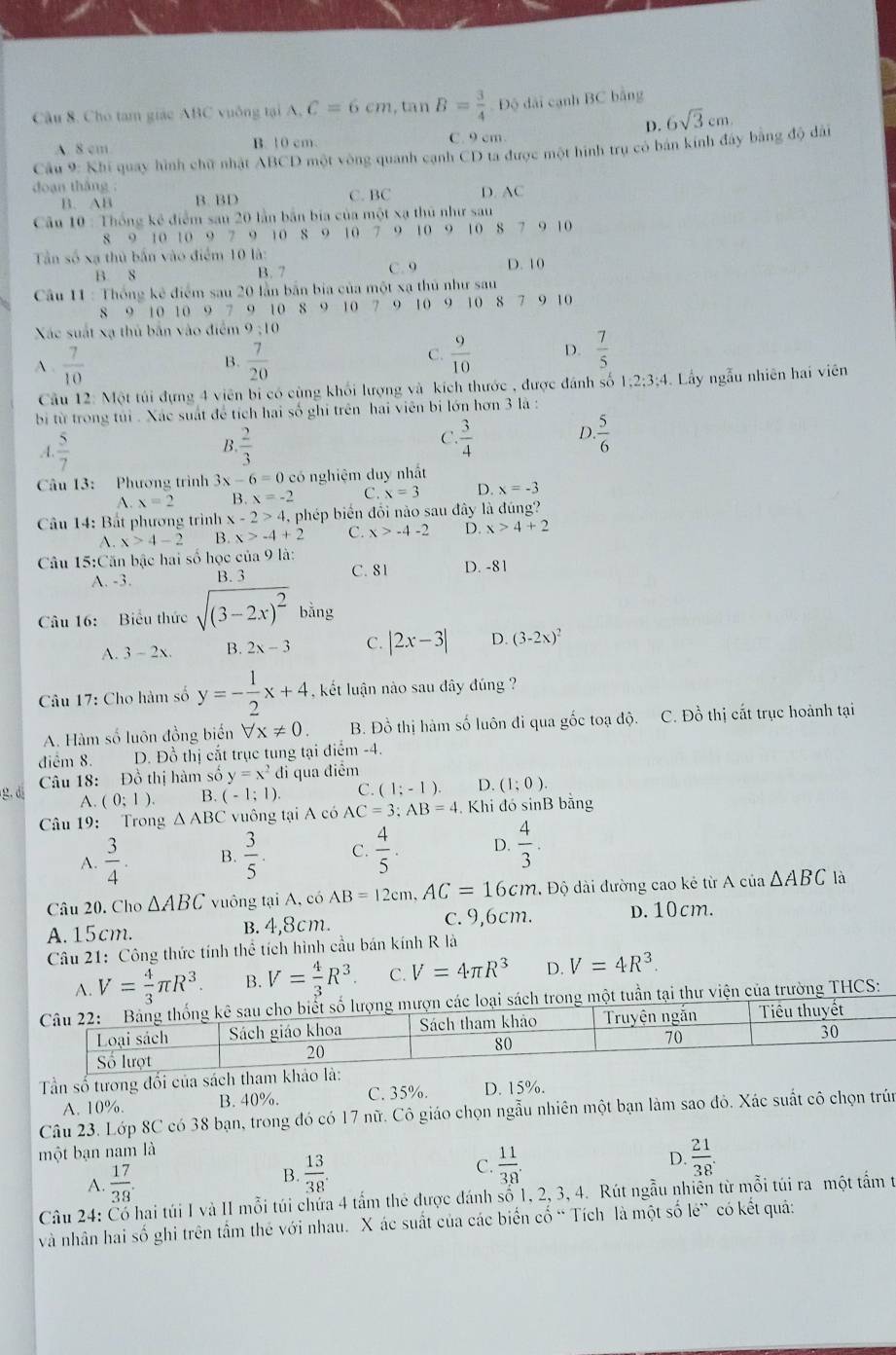 Cho tam giác ABC vuông tại A, C=6cm , ta n B= 3/4  V Độ đài cạnh BC bằng
D. 6sqrt(3)cm.
A. 8 cm B. 10 cm. C. 9 cm.
Câu 9: Khi quay hình chữ nhật ABCD một vòng quanh cạnh CD ta được một hình trụ có bán kính đây bằng độ dài
doan tháng : C. BC D. AC
B. AB B. BD
Câu 10 : Thống kê điểm san 20 lần bản bia của một xạ thủ như sau
8 9 10 10 9 7 9 10 8 9 10 7 9 10 9 10 8 7 9 10
Tần số xạ thủ bắn vào điểm 10 là: D. 10
B. 8 B. 7 C. 9
Câu 11 : Thống kê điểm sau 20 lần bắn bia của một xạ thủ như sau
8 9 10 10 9 7 9 10 8 9 10 7 9 10 9 10 8 7 9 10
Xác suất xạ thủ bắn vào điểm 9:10
A .  7/10  B.  7/20  C.  9/10  D.  7/5 
Cầu 12: Một túi đựng 4 viên bi có cùng khối lượng và kích thước , được đánh số 1;2;3;4. Lấy ngẫu nhiên hai viên
bi từ trong túi . Xác suất để tích hai số ghi trên hai viên bị lớn hơn 3 là :
B.
A.  5/7   2/3 
D
C.  3/4   5/6 
Câu 13: Phương trình 3x-6=0 có nghiệm duy nhất
A. x=2 B. x=-2 C. x=3 D. x=-3
Câu 14: Bất phương trình x x-2>4. phép biển đổi nào sau đây là đúng?
A. x>4-2 B. x>-4+2 C. x>-4-2 D. x>4+2
Câu 15:Căn bậc hai số học của 9 là:
A. -3. B. 3 C. 81 D. -81
Câu 16: Biểu thức sqrt((3-2x)^2)bing
A. 3 ~ 2x. B. 2x-3 C. |2x-3| D. (3-2x)^2
Câu 17: Cho hàm số y=- 1/2 x+4 kết luận nào sau đây đúng ?
A. Hàm số luôn đồng biển forall x!= 0. B. Đồ thị hàm số luôn đi qua gốc toạ độ. C. Đồ thị cất trục hoành tại
điểm 8. D. Đồ thị cắt trục tung tại điểm -4.
Câu 18: Đồ thị hàm số y=x^2 đi qua điểm
g. di A. (0;1). B. (-1;1) C. (1;-1). D. (1;0).
Câu 19: Trong △ ABC vuông tại A có AC=3;AB=4. Khi đó sinB bằng
A.  3/4 . B.  3/5 . C.  4/5 . D.  4/3 .
Câu 20. Cho △ ABC vuông tại A, có AB=12cm,AC=16cm. Độ dài đường cao kẻ từ A của △ ABC là
A.15cm. b. 4,8cm. c. 9,6cm. D. 10cm.
Câu 21: Công thức tính thể tích hình cầu bán kính R là
A. V= 4/3 π R^3. B. V= 4/3 R^3. C. V=4π R^3 D. V=4R^3.
ch trong một tuần tại thư viện của trường THCS:
Tần số tương đối của sách tha
A. 10%. B. 40%. C. 35%. D. 15%.
Câu 23. Lớp 8C có 38 bạn, trong đó có 17 nữ. Cô giáo chọn ngẫu nhiên một bạn làm sao đỏ. Xác suất cô chọn trún
một bạn nam là
A.  17/38 .
B.  13/38 .  11/38 .  21/38 .
C.
D.
Câu 24: Cổ hai túi I và II mỗi túi chứa 4 tấm thẻ được đánh số 1, 2, 3, 4. Rút ngẫu nhiên từ mỗi túi ra một tấm t
và nhân hai số ghi trên tầm thẻ với nhau. X ác suất của các biển cố “ Tích là một số lé” có kết quả: