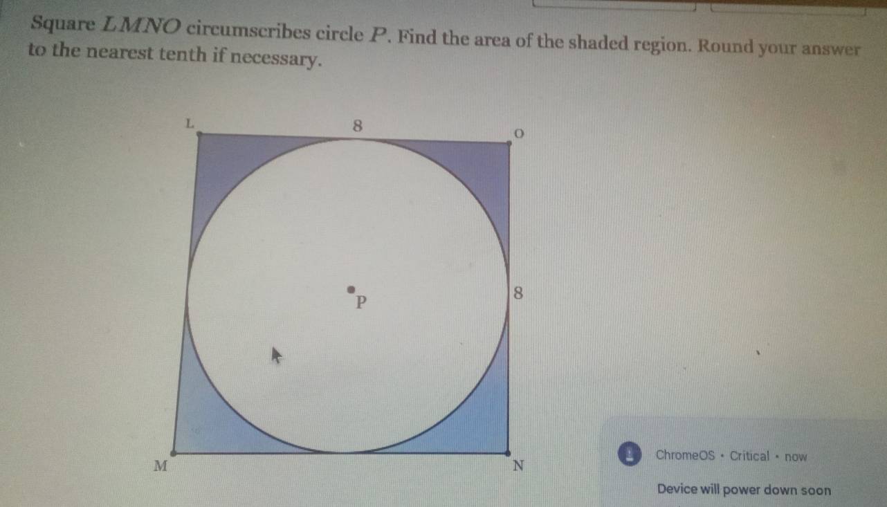 Square LMNO circumscribes circle P. Find the area of the shaded region. Round your answer 
to the nearest tenth if necessary. 
ChromeOS · Critical · now 
Device will power down soon