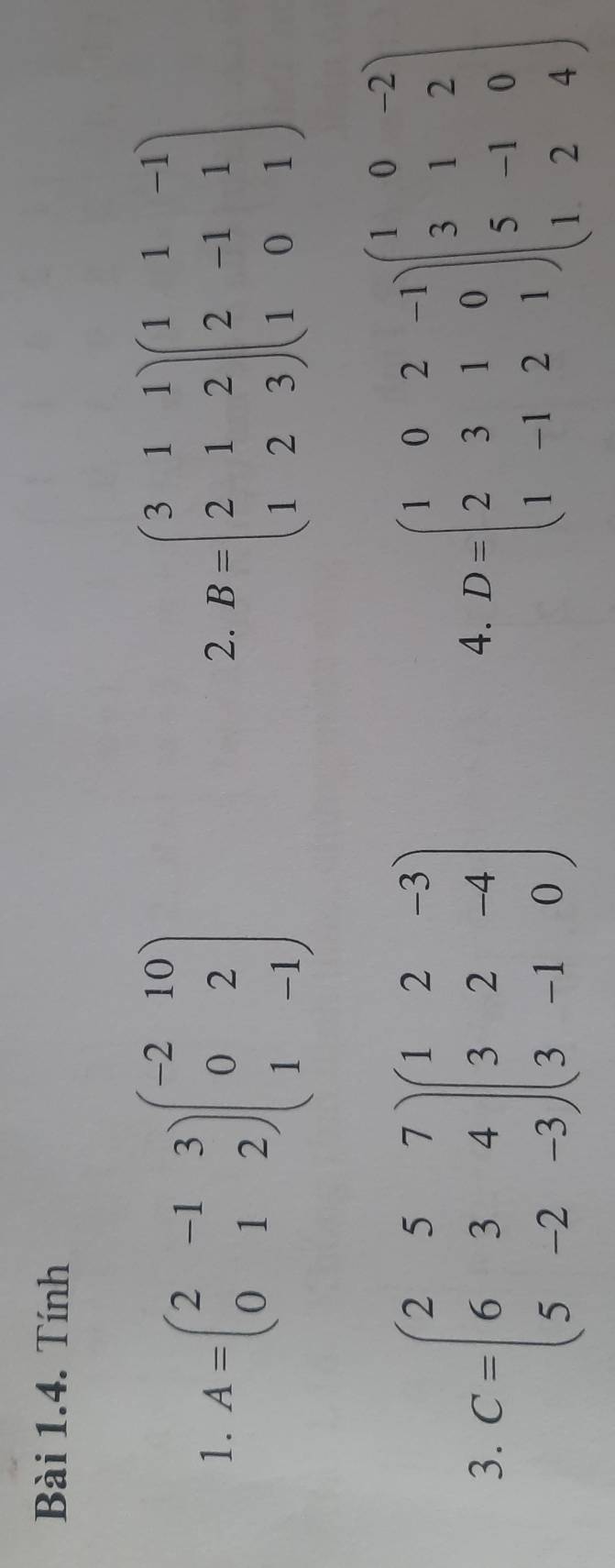 Tính 
1. A=beginpmatrix 2&-1&3 0&1&2endpmatrix beginpmatrix -2&10 0&2 1&-1endpmatrix B=beginpmatrix 3&1&1 2&1&2 1&2&3endpmatrix beginpmatrix 1&1&-1 2&-1&1 1&0&1endpmatrix
2. 
3. C=beginpmatrix 2&5&7 6&3&4 5&-2&-3endpmatrix beginpmatrix 1&2&-3 3&2&-4 3&-1&0endpmatrix D=beginpmatrix 1&0&2&-1 2&3&1&0 1&-1&2&1endpmatrix beginpmatrix 1&0&-2 3&1&2 5&-1&0 1&2&4endpmatrix
4.