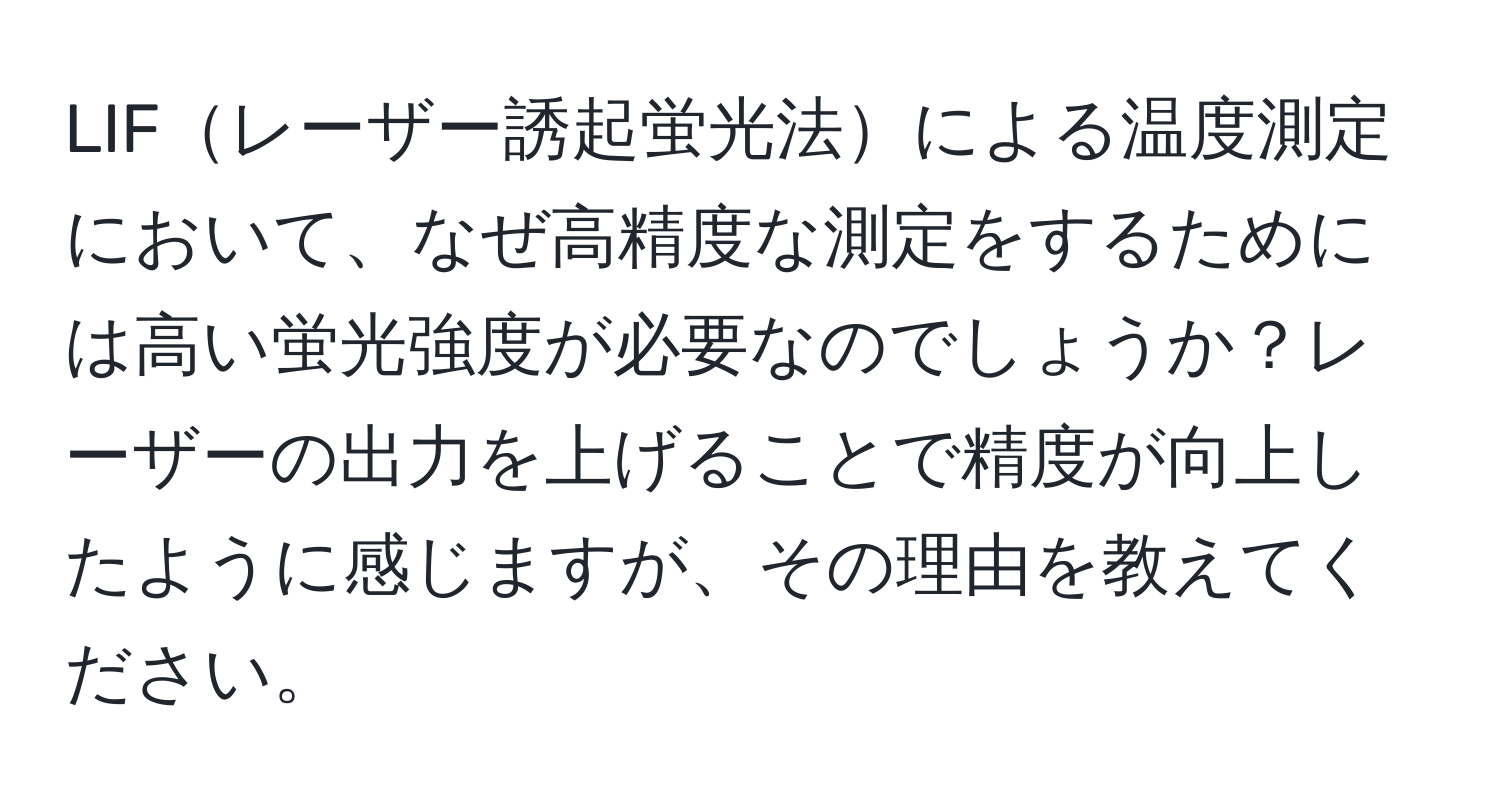 LIFレーザー誘起蛍光法による温度測定において、なぜ高精度な測定をするためには高い蛍光強度が必要なのでしょうか？レーザーの出力を上げることで精度が向上したように感じますが、その理由を教えてください。