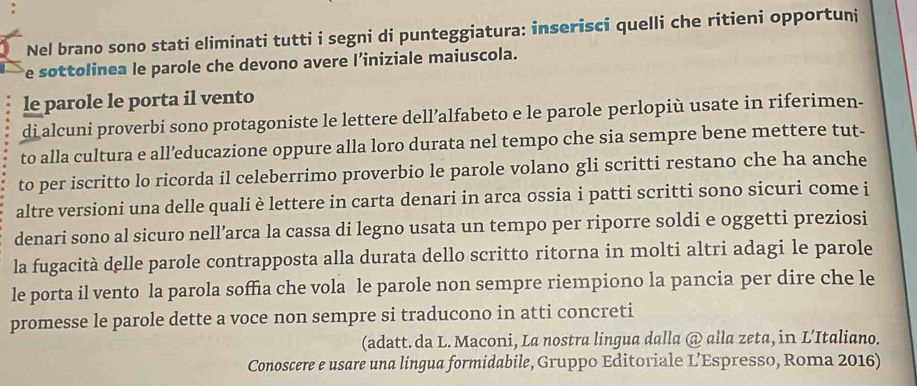 Nel brano sono stati eliminati tutti i segni di punteggiatura: inserisci quelli che ritieni opportuni 
e sottolinea le parole che devono avere l’iniziale maiuscola. 
le parole le porta il vento 
di alcuni proverbi sono protagoniste le lettere dell’alfabeto e le parole perlopiù usate in riferimen- 
to alla cultura e all’educazione oppure alla loro durata nel tempo che sia sempre bene mettere tut- 
to per iscritto lo ricorda il celeberrimo proverbio le parole volano gli scritti restano che ha anche 
altre versioni una delle quali è lettere in carta denari in arca ossia i patti scritti sono sicuri come i 
denari sono al sicuro nell’arca la cassa di legno usata un tempo per riporre soldi e oggetti preziosi 
la fugacità delle parole contrapposta alla durata dello scritto ritorna in molti altri adagi le parole 
le porta il vento la parola soffia che vola le parole non sempre riempiono la pancia per dire che le 
promesse le parole dette a voce non sempre si traducono in atti concreti 
(adatt. da L. Maconi, La nostra lingua dalla @ alla zeta, in L’Italiano. 
Conoscere e usare una lingua formidabile, Gruppo Editoriale L’Espresso, Roma 2016)